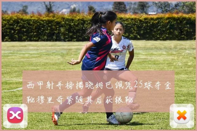 西甲射手榜揭晓姆巴佩凭25球夺金靴穆里奇紧随其后获银靴