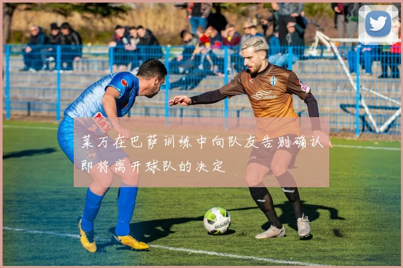 莱万在巴萨训练中向队友告别确认即将离开球队的决定