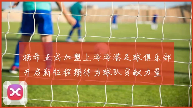 杨希正式加盟上海海港足球俱乐部开启新征程期待为球队贡献力量