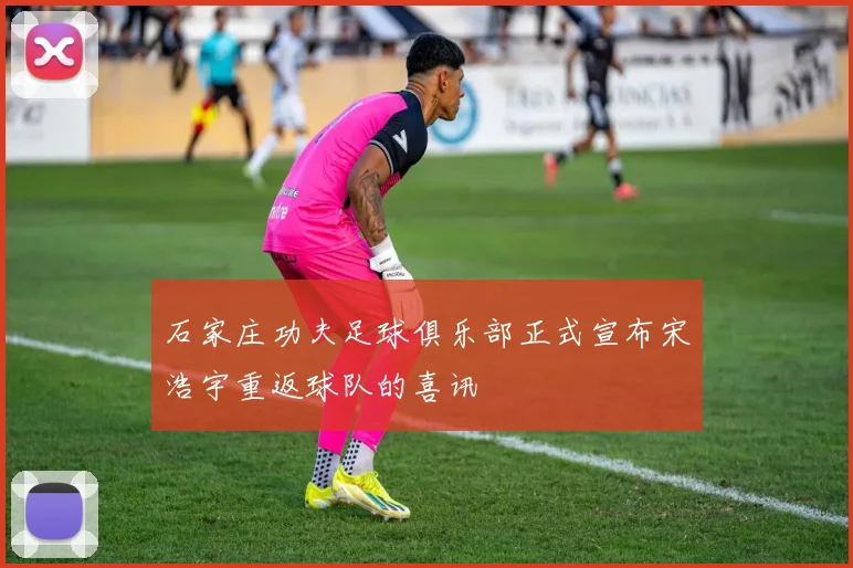 石家庄功夫足球俱乐部正式宣布宋浩宇重返球队的喜讯