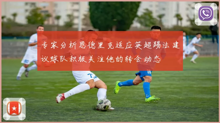 专家分析恩德里克适应英超踢法建议球队积极关注他的转会动态