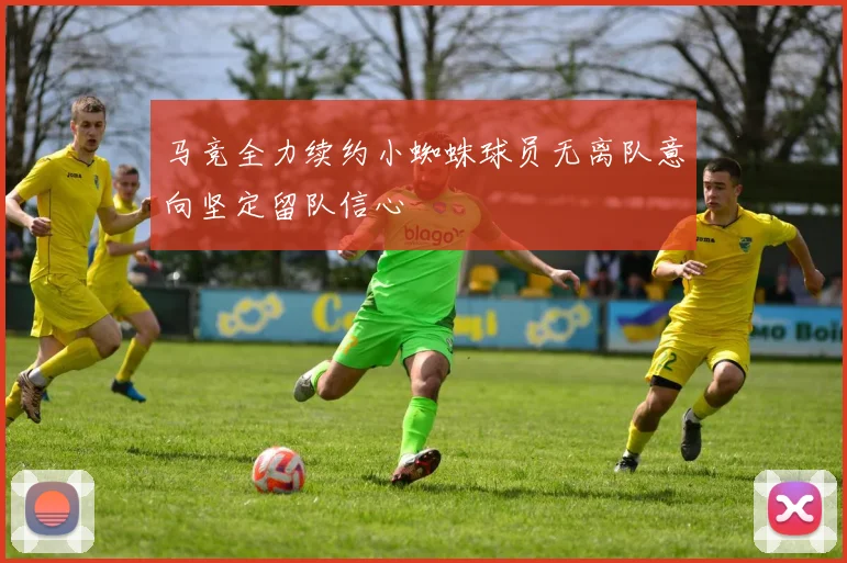马竞全力续约小蜘蛛球员无离队意向坚定留队信心