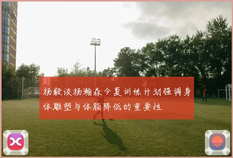 杨毅谈杨瀚森今夏训练计划强调身体雕塑与体脂降低的重要性