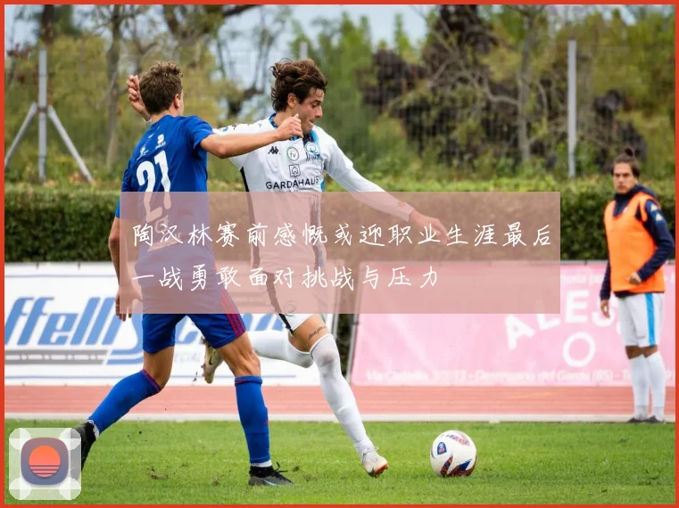 陶汉林赛前感慨或迎职业生涯最后一战勇敢面对挑战与压力