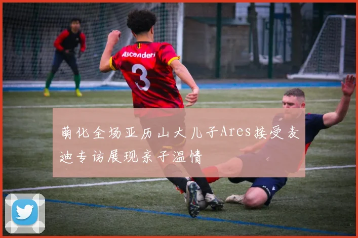 萌化全场亚历山大儿子Ares接受麦迪专访展现亲子温情