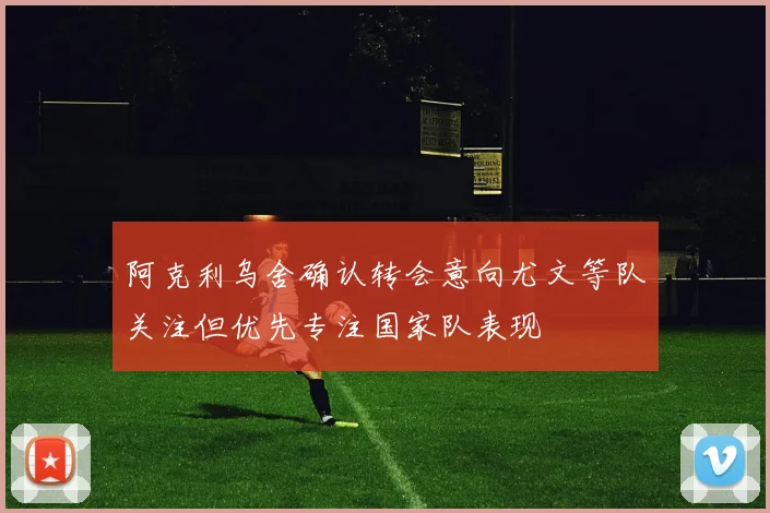 阿克利乌舍确认转会意向尤文等队关注但优先专注国家队表现