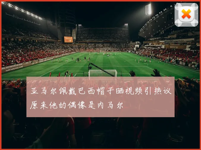 亚马尔佩戴巴西帽子晒视频引热议原来他的偶像是内马尔