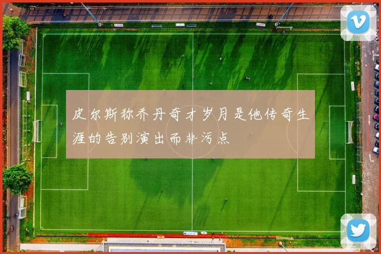 皮尔斯称乔丹奇才岁月是他传奇生涯的告别演出而非污点