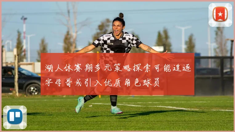 湖人休赛期多元策略探索可能追逐字母哥或引入优质角色球员