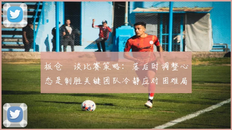板仓滉谈比赛策略：落后时调整心态是制胜关键团队冷静应对困难局面