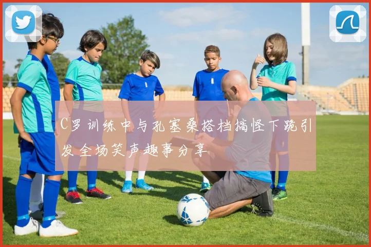 C罗训练中与孔塞桑搭档搞怪下跪引发全场笑声趣事分享