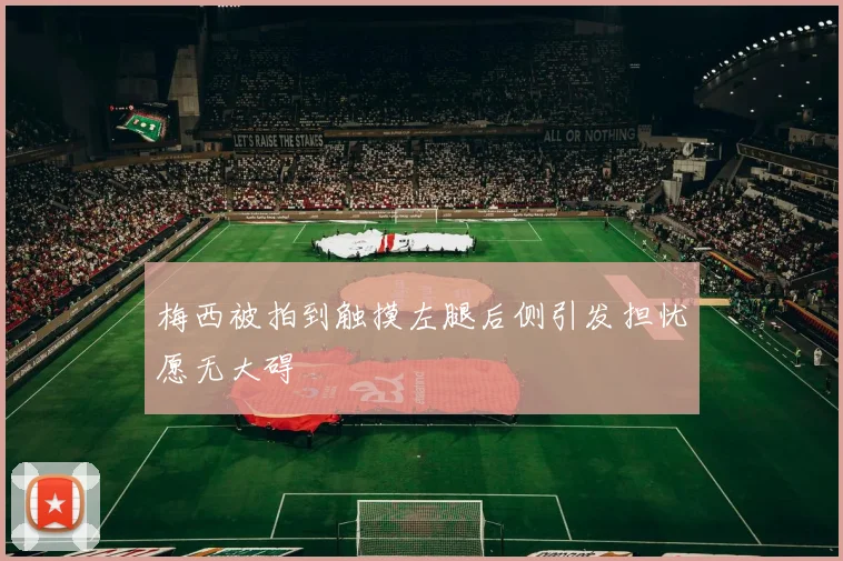 梅西被拍到触摸左腿后侧引发担忧愿无大碍