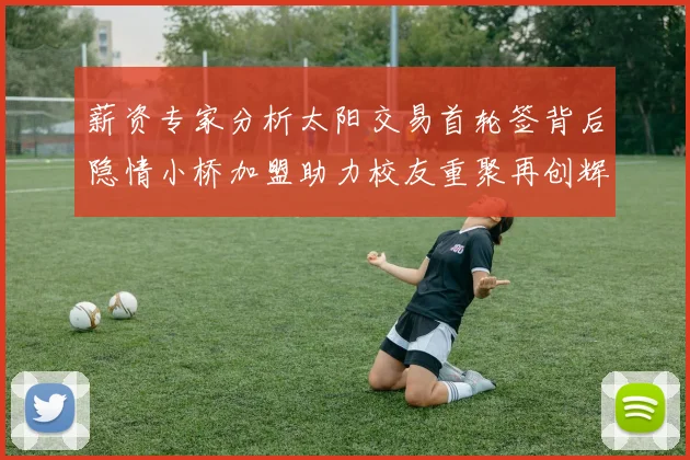 薪资专家分析太阳交易首轮签背后隐情小桥加盟助力校友重聚再创辉煌