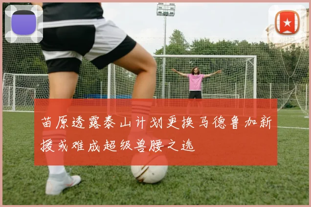 苗原透露泰山计划更换马德鲁加新援或难成超级兽腰之选