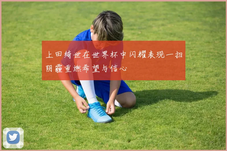 上田绮世在世界杯中闪耀表现一扫阴霾重燃希望与信心
