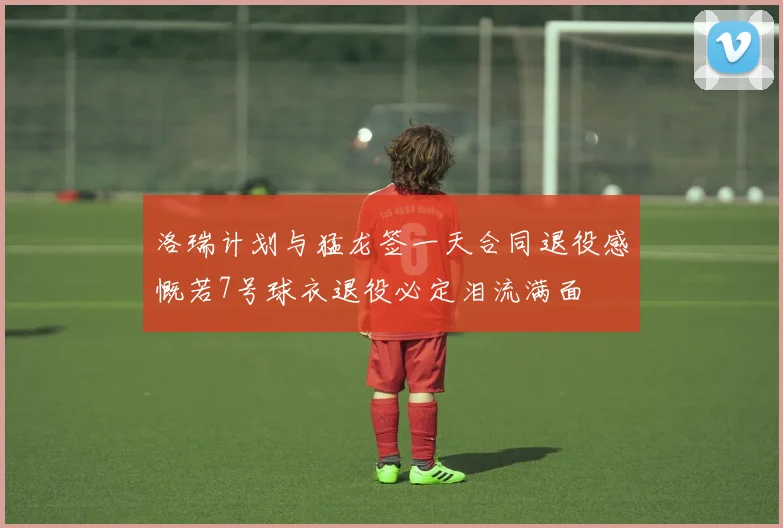 洛瑞计划与猛龙签一天合同退役感慨若7号球衣退役必定泪流满面