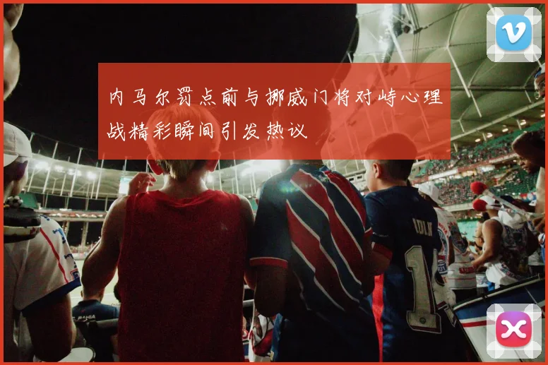 内马尔罚点前与挪威门将对峙心理战精彩瞬间引发热议