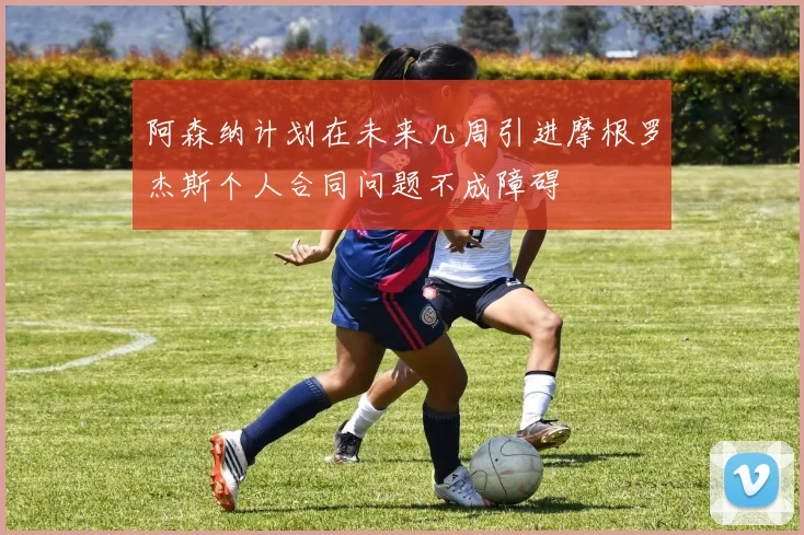 阿森纳计划在未来几周引进摩根罗杰斯个人合同问题不成障碍