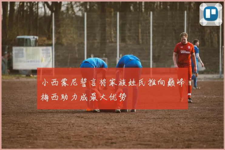 小西蒙尼誓言将家族姓氏推向巅峰梅西助力成最大优势