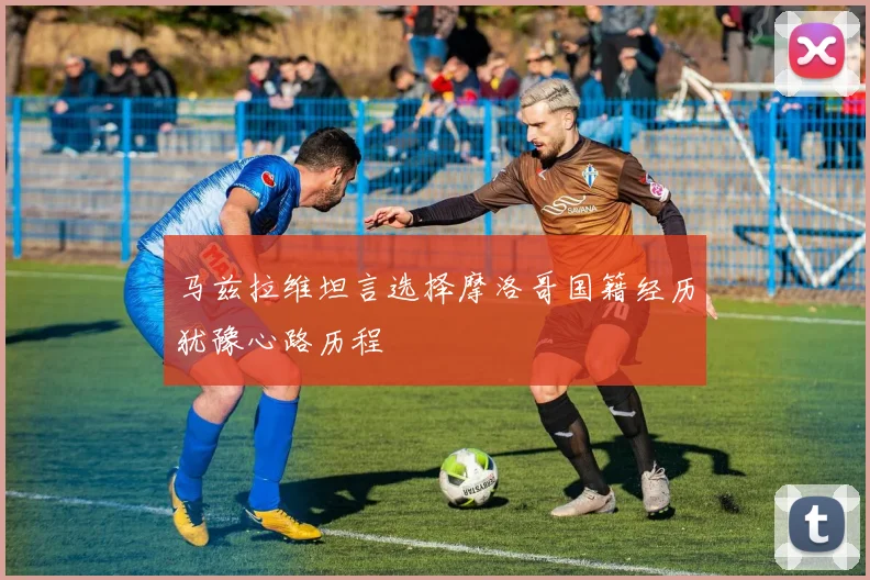 马兹拉维坦言选择摩洛哥国籍经历犹豫心路历程