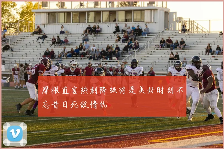 摩根直言热刺降级将是美好时刻不忘昔日死敌情仇