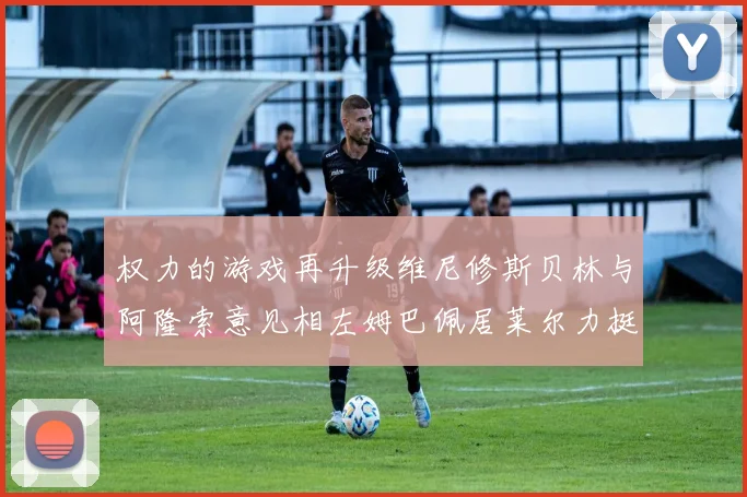 权力的游戏再升级维尼修斯贝林与阿隆索意见相左姆巴佩居莱尔力挺新势力