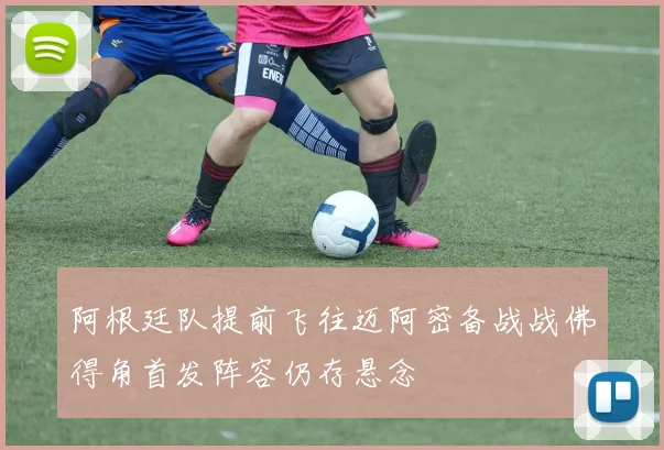 阿根廷队提前飞往迈阿密备战战佛得角首发阵容仍存悬念