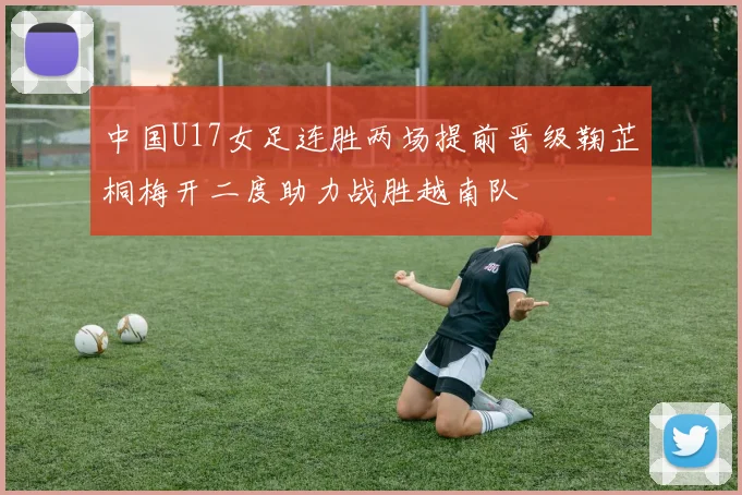 中国U17女足连胜两场提前晋级鞠芷桐梅开二度助力战胜越南队