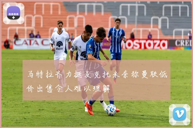 马特拉齐力挺麦克托米奈称曼联低价出售令人难以理解